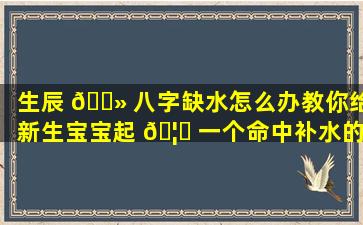 生辰 🌻 八字缺水怎么办教你给新生宝宝起 🦊 一个命中补水的好名字！